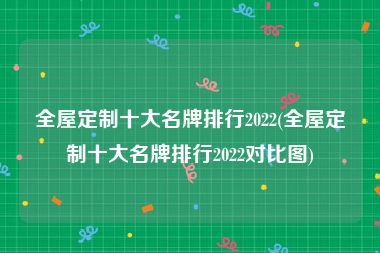 全屋定制十大名牌排行2022(全屋定制十大名牌排行2022对比图)