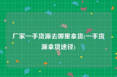 厂家一手货源去哪里拿货(一手货源拿货途径)