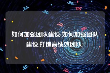 如何加强团队建设(如何加强团队建设,打造高绩效团队)