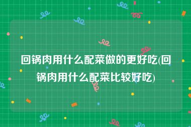 回锅肉用什么配菜做的更好吃(回锅肉用什么配菜比较好吃)