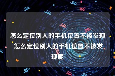 怎么定位别人的手机位置不被发现 怎么定位别人的手机位置不被发现呢