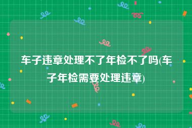 车子违章处理不了年检不了吗(车子年检需要处理违章)