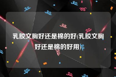 乳胶文胸好还是棉的好(乳胶文胸好还是棉的好用)