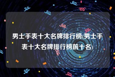 男士手表十大名牌排行榜(男士手表十大名牌排行榜前十名)