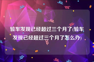 验车发现已经超过三个月了(验车发现已经超过三个月了怎么办)