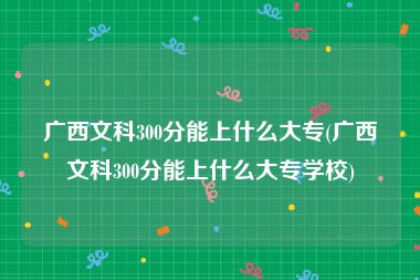 广西文科300分能上什么大专(广西文科300分能上什么大专学校)