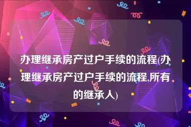 办理继承房产过户手续的流程(办理继承房产过户手续的流程,所有的继承人)