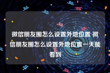 微信朋友圈怎么设置外地位置 微信朋友圈怎么设置外地位置一天能看到
