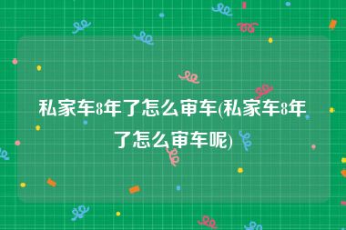 私家车8年了怎么审车(私家车8年了怎么审车呢)