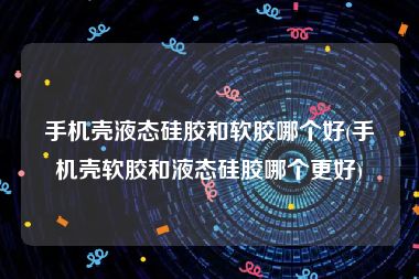 手机壳液态硅胶和软胶哪个好(手机壳软胶和液态硅胶哪个更好)
