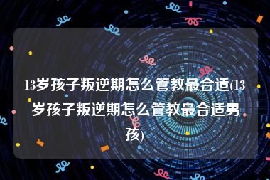 13岁孩子叛逆期怎么管教最合适(13岁孩子叛逆期怎么管教最合适男孩)