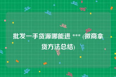 批发一手货源哪能进 *** (微商拿货方法总结)