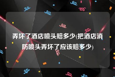 弄坏了酒店喷头赔多少(把酒店消防喷头弄坏了应该赔多少)