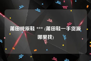 莆田纯原鞋 *** (莆田鞋一手货源哪里找)