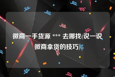 微商一手货源 *** 去哪找(说一说微商拿货的技巧)