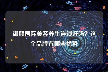 御颜国际美容养生连锁好吗？这个品牌有哪些优势