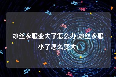 冰丝衣服变大了怎么办(冰丝衣服小了怎么变大)