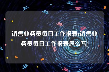 销售业务员每日工作报表(销售业务员每日工作报表怎么写)
