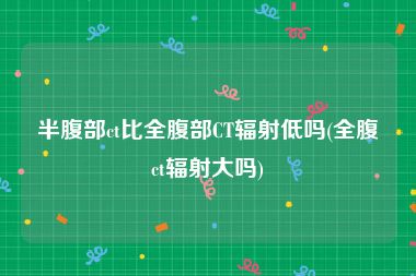半腹部ct比全腹部CT辐射低吗(全腹ct辐射大吗)