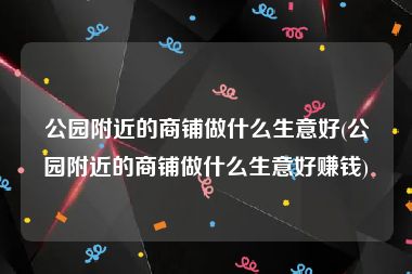 公园附近的商铺做什么生意好(公园附近的商铺做什么生意好赚钱)