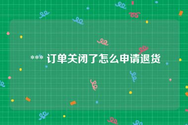  *** 订单关闭了怎么申请退货