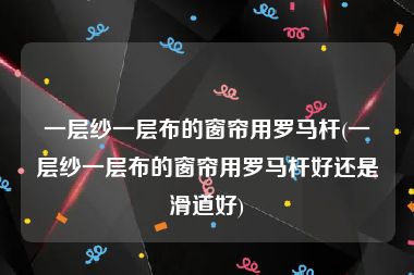 一层纱一层布的窗帘用罗马杆(一层纱一层布的窗帘用罗马杆好还是滑道好)