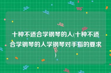 十种不适合学钢琴的人(十种不适合学钢琴的人学钢琴对手指的要求)