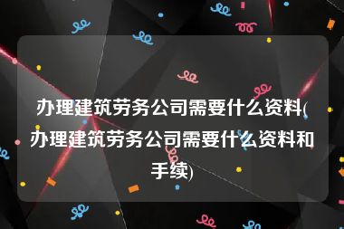 办理建筑劳务公司需要什么资料(办理建筑劳务公司需要什么资料和手续)