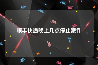 顺丰快递晚上几点停止派件