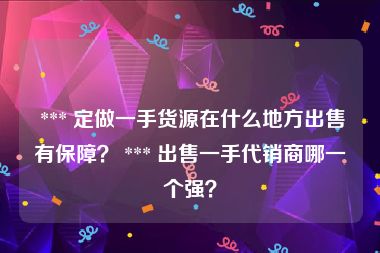  *** 定做一手货源在什么地方出售有保障？ *** 出售一手代销商哪一个强？