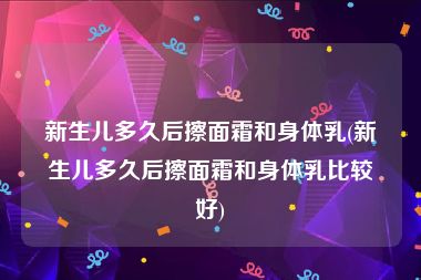 新生儿多久后擦面霜和身体乳(新生儿多久后擦面霜和身体乳比较好)