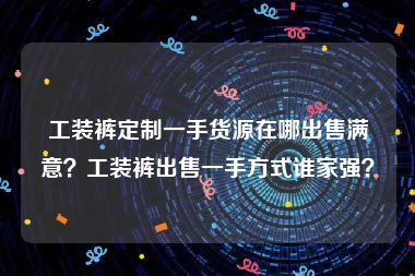 工装裤定制一手货源在哪出售满意？工装裤出售一手方式谁家强？