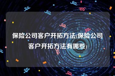 保险公司客户开拓方法(保险公司客户开拓方法有哪些)