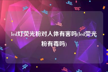 led灯荧光粉对人体有害吗(led荧光粉有毒吗)