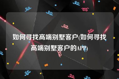 如何寻找高端别墅客户(如何寻找高端别墅客户的APP)