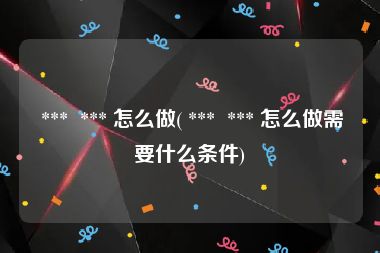  ***  *** 怎么做( ***  *** 怎么做需要什么条件)