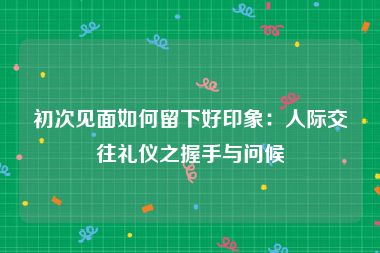 初次见面如何留下好印象：人际交往礼仪之握手与问候