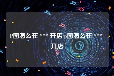 P图怎么在 *** 开店 p图怎么在 *** 开店