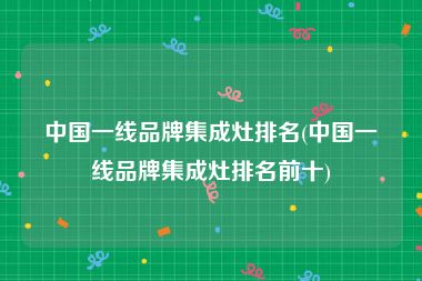 中国一线品牌集成灶排名(中国一线品牌集成灶排名前十)