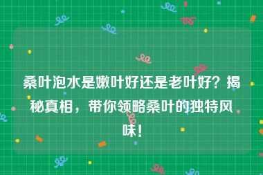 桑叶泡水是嫩叶好还是老叶好？揭秘真相，带你领略桑叶的独特风味！