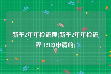 新车2年年检流程(新车2年年检流程 12123申请的)