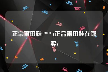 正宗莆田鞋 *** (正品莆田鞋在哪买)