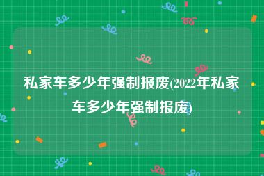 私家车多少年强制报废(2022年私家车多少年强制报废)