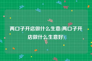 两口子开店做什么生意(两口子开店做什么生意好)
