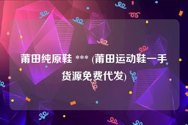 莆田纯原鞋 *** (莆田运动鞋一手货源免费代发)