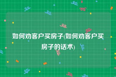 如何劝客户买房子(如何劝客户买房子的话术)