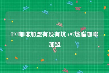 T97咖啡加盟有没有坑 t97燃脂咖啡加盟