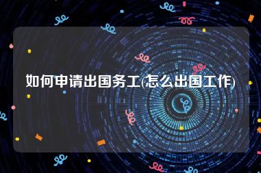 如何申请出国务工(怎么出国工作)