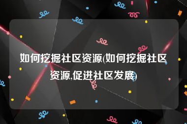 如何挖掘社区资源(如何挖掘社区资源,促进社区发展)