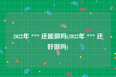 2022年 *** 还能做吗(2022年 *** 还好做吗)